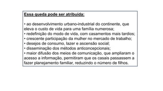 Essa queda pode ser atribuída:
• ao desenvolvimento urbano-industrial do continente, que
eleva o custo de vida para uma família numerosa;
• redefinição do modo de vida, com casamentos mais tardios;
• crescente participação da mulher no mercado de trabalho;
• desejos de consumo, lazer e ascensão social;
• disseminação dos métodos anticoncepcionais;
• maior difusão dos meios de comunicação, que ampliaram o
acesso a informação, permitiram que os casais passassem a
fazer planejamento familiar, reduzindo o número de filhos.
 
