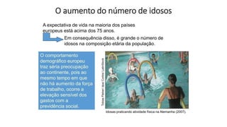 O aumento do número de idosos
A expectativa de vida na maioria dos países
europeus está acima dos 75 anos.
Idosas praticando atividade física na Alemanha (2007).
Tobias
Fleber/
dpa/
Corbis/
LatinStock
Em consequência disso, é grande o número de
idosos na composição etária da população.
O comportamento
demográfico europeu
traz séria preocupação
ao continente, pois ao
mesmo tempo em que
não há aumento da força
de trabalho, ocorre a
elevação sensível dos
gastos com a
previdência social.
 
