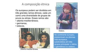 A composição étnica
Os europeus podem ser divididos em
três grandes ramos étnicos, cada um
como uma diversidade de grupos de
povos ou etnias. Esses ramos são:
• atlanto-mediterrâneos;
• germanos;
• eslavos.
Eslavo.
Atlanto-mediterrâneas.
Gloria
Rodrigues/
Stock
Photos
CEDOC
No continente europeu,
predominam os idiomas
indo-europeus,
subdivididos em três
grupos principais: o latino,
o germânico e o eslavo.
 
