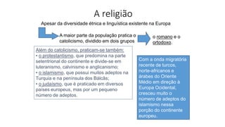 A religião
Apesar da diversidade étnica e linguística existente na Europa
Além do catolicismo, praticam-se também:
• o protestantismo, que predomina na parte
setentrional do continente e divide-se em
luteranismo, calvinismo e anglicanismo;
• o islamismo, que possui muitos adeptos na
Turquia e na península dos Bálcãs;
• o judaísmo, que é praticado em diversos
países europeus, mas por um pequeno
número de adeptos.
A maior parte da população pratica o
catolicismo, dividido em dois grupos
o romano e o
ortodoxo.
Com a onda migratória
recente de turcos,
norte-africanos e
árabes do Oriente
Médio em direção à
Europa Ocidental,
cresceu muito o
número de adeptos do
islamismo nessa
porção do continente
europeu.
 