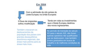 Também cresceram os
deslocamentos da
população dos países com
grandes desequilíbrios
econômico-regionais, das
áreas mais pobres para as
áreas mais ricas.
Em 2004
Com a admissão de oito países do
Leste Europeu na União Europeia
O fluxo de imigrantes
sofreu modificação
Tendo em vista os investimentos
que o Oeste Europeu destinou
aos novos ingressantes.
No período de transição do século
XX para o século XXI, não foram
apenas operários não qualificados
que se deslocaram, mas também
jovens graduados em busca de
trabalho e de melhores condições de
vida.
 