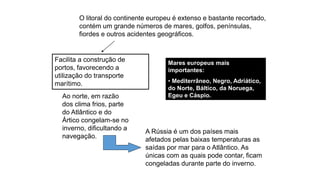 O litoral do continente europeu é extenso e bastante recortado,
contém um grande números de mares, golfos, penínsulas,
fiordes e outros acidentes geográficos.
Facilita a construção de
portos, favorecendo a
utilização do transporte
marítimo.
Mares europeus mais
importantes:
• Mediterrâneo, Negro, Adriático,
do Norte, Báltico, da Noruega,
Egeu e Cáspio.
Ao norte, em razão
dos clima frios, parte
do Atlântico e do
Ártico congelam-se no
inverno, dificultando a
navegação.
A Rússia é um dos países mais
afetados pelas baixas temperaturas as
saídas por mar para o Atlântico. As
únicas com as quais pode contar, ficam
congeladas durante parte do inverno.
 