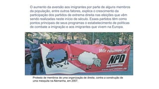 O aumento da aversão aos imigrantes por parte de alguns membros
da população, entre outros fatores, explica o crescimento da
participação dos partidos de extrema direita nas eleições que vêm
sendo realizadas neste início de século. Esses partidos têm como
pontos principais de seus programas o estabelecimento de políticas
de combate a imigração e aos imigrantes que vivem na Europa.
Protesto de membros de uma organização de direita, contra a construção de
uma mesquita na Alemanha, em 2007.
 