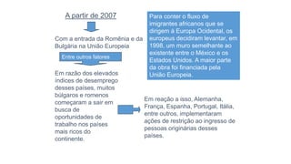 Em reação a isso, Alemanha,
França, Espanha, Portugal, Itália,
entre outros, implementaram
ações de restrição ao ingresso de
pessoas originárias desses
países.
A partir de 2007
Com a entrada da Romênia e da
Bulgária na União Europeia
Em razão dos elevados
índices de desemprego
desses países, muitos
búlgaros e romenos
começaram a sair em
busca de
oportunidades de
trabalho nos países
mais ricos do
continente.
Entre outros fatores
Para conter o fluxo de
imigrantes africanos que se
dirigem à Europa Ocidental, os
europeus decidiram levantar, em
1998, um muro semelhante ao
existente entre o México e os
Estados Unidos. A maior parte
da obra foi financiada pela
União Europeia.
 