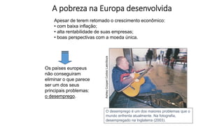 A pobreza na Europa desenvolvida
Apesar de terem retomado o crescimento econômico:
• com baixa inflação;
• alta rentabilidade de suas empresas;
• boas perspectivas com a moeda única.
Os países europeus
não conseguiram
eliminar o que parece
ser um dos seus
principais problemas:
o desemprego.
Ashley
Cooper/
Corbis/
LatinStock
O desemprego é um dos maiores problemas que o
mundo enfrenta atualmente. Na fotografia,
desempregado na Inglaterra (2003).
 