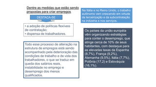 Os países da união européia
vêm organizando estratégias
para conter o desemprego, que
atinge cerca de 10% de seus
habitantes, com destaque para
as elevadas taxas da Espanha
(8,7%), França (9,2%),
Alemanha (9,5%), Itália (7,7%),
Polônia (17,2) e Eslováquia
(16,1%).
• a adoção de políticas flexíveis
de contratação;
• dispensa de trabalhadores.
Dentre as medidas que estão sendo
propostas para criar empregos
DESTACA-SE
Na Itália e no Reino Unido, o trabalho
autônomo vem crescendo em virtude
da terceirização e da subcontratação
na indústria e nos serviços.
Todo esse processo de alteração na
estrutura de empregos está sendo
acompanhado pela deterioração das
condições de trabalho e de vida dos
trabalhadores, o que se traduz em
queda dos salários reais,
instabilidade no emprego e
desemprego dos menos
qualificados.
 