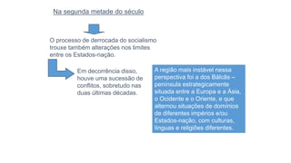A região mais instável nessa
perspectiva foi a dos Bálcãs –
península estrategicamente
situada entre a Europa e a Ásia,
o Ocidente e o Oriente, e que
alternou situações de domínios
de diferentes impérios e/ou
Estados-nação, com culturas,
línguas e religiões diferentes.
Na segunda metade do século
O processo de derrocada do socialismo
trouxe também alterações nos limites
entre os Estados-nação.
Em decorrência disso,
houve uma sucessão de
conflitos, sobretudo nas
duas últimas décadas.
 