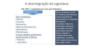 A desintegração da Iugoslávia
Essa complexa colcha
de retalhos permaneceu
unida enquanto foi
governada por dirigentes
autoritários.
O poderio militar da
federação iugoslava,
controlado na maior
parte pelos sérvios,
tentou impedir a
independência das
repúblicas, contando
com o apoio dos sérvios
que nelas viviam.
Até 1991, a Iugoslávia era uma país federativo
Seis repúblicas:
•Sérvia;
•Croácia;
•Eslovênia;
•Bósnia-Herzegovina;
•Macedônia;
•Montenegro.
E duas regiões autônomas
pertencentes à Sérvia:
• Kosovo;
• Vojvodina.
FORMADO POR
 