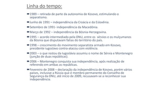 Linha do tempo:
1989 – retirada de parte da autonomia de Kosovo, estimulando o
separatismo.
Junho de 1991 – independência da Croácia e da Eslovênia.
Setembro de 1991- independência da Macedônia.
Março de 1992 – independência da Bósnia-Herzegovina.
1995 – acordo intermediado pela ONU, entre os sérvios e os mulçumanos
da Bósnia que disputavam fatias do território do país.
1998 – crescimento do movimento separatista armado em Kosovo,
presidente iugoslavo contra-atacou com violência.
2003 – o que restou da Iugoslávia assumiu o nome de Sérvia e Montenegro
(junção de duas repúblicas).
2006 – Montenegro conquista sua independência, após realização de
referendo em ambas as repúblicas.
Fevereiro de 2008 – declaração da independência de Kosovo, porém vários
países, inclusive a Rússia que é membro permanente do Conselho de
Segurança da ONU, até início de 2009, recusavam-se a reconhecer sua
independência.
 