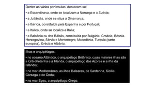 Dentre as várias penínsulas, destacam-se:
• a Escandinava, onde se localizam a Noruega e a Suécia;
• a Jutlândia, onde se situa a Dinamarca;
• a Ibérica, constituída pela Espanha e por Portugal;
• a Itálica, onde se localiza a Itália;
• a Balcânia ou dos Bálcãs, constituída por Bulgária, Croácia, Bósnia-
Herzegovina, Sérvia e Montenegro, Macedônia, Turquia (parte
europeia), Grécia e Albânia.
Ilhas e arquipélagos:
• no oceano Atlântico, o arquipélago Britânico, cujas maiores ilhas são
a Grã-Bretanha e a Irlanda, o arquipélago dos Açores e a ilha da
Islândia;
• no mar Mediterrâneo, as ilhas Baleares, da Sardenha, Sicília,
Córsega e de Creta;
• no mar Egeu, o arquipélago Grego.
 