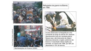 A cena observada na fotografia foi uma
constante ao longo do século XX: pessoas
abandonando tudo por causada guerra.
Nesse caso, são kosovares de origem
albanesa deixando a região autônoma de
Kosovo. A população dessa região era
formada, ao menos até 1998, por 90% de
albaneses e 10% de sérvios.
Manifestações em Kosovo (2008).
Refugiados de guerra na Bósnia,
em 1995.
David
Turnley/
Corbis/
LatinStock
CEDOC
David
Turnley/
Corbis/
LatinStock
 