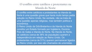 O conflito entre católicos e protestantes na
Irlanda do Norte
O conflito entre católicos e protestantes na Irlanda do
Norte é uma questão grave que havia muito tempo pedia
solução no Reino Unido. Na verdade, não se trata de
uma questão apenas religiosa, mas também política e
econômica.
O Reino Unido da Grã-Bretanha e da Irlanda do Norte
constitui um Estado formado por Inglaterra, Escócia,
País de Gales e Irlanda do Norte. Na Irlanda do Norte,
os católicos (cerca de 38% da população) querem a
independência em relação ao Reino Unido. Os
protestantes (cerca de 51%) querem permanecer ligados
ao Reino Unido, por isso são chamados de unionistas.
 