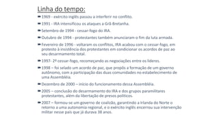 Linha do tempo:
1969 - exército inglês passou a interferir no conflito.
1991 - IRA intensificou os ataques a Grã-Bretanha.
Setembro de 1994 - cessar-fogo do IRA.
Outubro de 1994 - protestantes também anunciaram o fim da luta armada.
Fevereiro de 1996 - voltaram os conflitos, IRA acabou com o cessar-fogo, em
protesto à insistência dos protestantes em condicionar os acordos de paz ao
seu desarmamento total.
1997- 2º cessar-fogo, recomeçando as negociações entre os líderes.
1998 – foi selado um acordo de paz, que propôs a formação de um governo
autônomo, com a participação das duas comunidades no estabelecimento de
uma Assembléia.
Dezembro de 2000 – início do funcionamento dessa Assembléia.
2005 – conclusão do desarmamento do IRA e dos grupos paramilitares
protestantes, além da libertação de presos políticos.
2007 – formou-se um governo de coalizão, garantindo a Irlanda do Norte o
retorno a uma autonomia regional, e o exército inglês encerrou sua intervenção
militar nesse país que já durava 38 anos.
 
