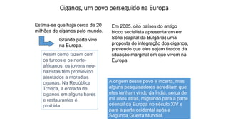 Ciganos, um povo perseguido na Europa
Estima-se que haja cerca de 20
milhões de ciganos pelo mundo.
Grande parte vive
na Europa.
A origem desse povo é incerta, mas
alguns pesquisadores acreditam que
eles tenham vindo da Índia, cerca de
mil anos atrás, migrando para a parte
oriental da Europa no século XIV e
para a parte ocidental após a
Segunda Guerra Mundial.
Assim como fazem com
os turcos e os norte-
africanos, os jovens neo-
nazistas têm promovido
atentados a moradias
ciganas. Na República
Tcheca, a entrada de
ciganos em alguns bares
e restaurantes é
proibida.
Em 2005, oito países do antigo
bloco socialista apresentaram em
Sófia (capital da Bulgária) uma
proposta de integração dos ciganos,
prevendo que eles sejam tirados da
situação marginal em que vivem na
Europa.
 