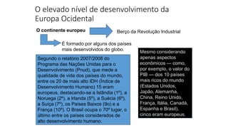 O elevado nível de desenvolvimento da
Europa Ocidental
Mesmo considerando
apenas aspectos
econômicos — como,
por exemplo, o valor do
PIB — dos 10 países
mais ricos do mundo
(Estados Unidos,
Japão, Alemanha,
China, Reino Unido,
França, Itália, Canadá,
Espanha e Brasil),
cinco eram europeus.
O continente europeu Berço da Revolução Industrial
É formado por alguns dos países
mais desenvolvidos do globo.
Segundo o relatório 2007/2008 do
Programa das Nações Unidas para o
Desenvolvimento (Pnud), que mede a
qualidade de vida dos países do mundo,
entre os 20 de mais alto IDH (Índice de
Desenvolvimento Humano) 15 eram
europeus, destacando-se a Islândia (1º), a
Noruega (2º), a Irlanda (5º), a Suécia (6º),
a Suíça (7º), os Países Baixos (9o) e a
França (10º). O Brasil ocupa o 70º lugar, o
último entre os países considerados de
alto desenvolvimento humano.
 