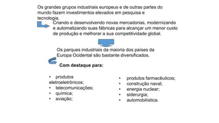Os grandes grupos industriais europeus e de outras partes do
mundo fazem investimentos elevados em pesquisa e
tecnologia.
Criando e desenvolvendo novas mercadorias, modernizando
e automatizando suas fábricas para alcançar um menor custo
de produção e melhorar a sua competitividade global.
Os parques industriais da maioria dos países da
Europa Ocidental são bastante diversificados.
Com destaque para:
• produtos
eletroeletrônicos;
• telecomunicações;
• química;
• aviação;
• produtos farmacêuticos;
• construção naval;
• energia nuclear;
• siderurgia;
• automobilística.
 