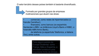Para alguns países da
Europa Ocidental, como
França, Itália e Espanha, a
atividade turística é uma
importante fonte de divisas.
O setor terciário desses países também é bastante diversificado.
Formado por grandes grupos de empresas
multinacionais que atuam nas áreas:
• comercial, como redes de hipermercados (o
francês Carrefour);
• financeira, como bancos (os espanhóis
Santander e BBV, os britânicos Lloyd’s Bank e HSBC, o
holandês ABN-Amro Bank);
• de telefonia (a espanhola Telefonica, a italiana
Tim); entre outras.
 