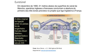 Eurotúnel
Em dezembro de 1990, 51 metros abaixo da superfície do canal da
Mancha, operários ingleses e franceses concluíram a abertura do
primeiro dos três túneis previstos no projeto que liga Inglaterra à França.
A idéia original
da ligação
entre os países
foi do
engenheiro
francês Albert
Mathieu,
apresentada a
Napoleão
Bonaparte no
século XIX
Fonte: Nova Ciência , n. 21, 1994/ Agência DW-World.
Disponível em: www.dw-world.de/dw/article
 