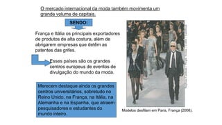 Modelos desfilam em Paris, França (2008).
Stephane
Cardinale
/
People
Avenue
/
Corbis
/
LatinStock
Merecem destaque ainda os grandes
centros universitários, sobretudo no
Reino Unido, na França, na Itália, na
Alemanha e na Espanha, que atraem
pesquisadores e estudantes do
mundo inteiro.
O mercado internacional da moda também movimenta um
grande volume de capitais.
SENDO:
França e Itália os principais exportadores
de produtos de alta costura, além de
abrigarem empresas que detêm as
patentes das grifes.
Esses países são os grandes
centros europeus de eventos de
divulgação do mundo da moda.
 