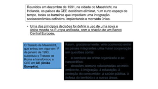 O Tratado de Maastricht,
que entrou em vigor em 1º
de janeiro de 1993,
substituiu o Tratado de
Roma e transformou a
CEE em UE (União
Européia).
Reunidos em dezembro de 1991, na cidade de Maastricht, na
Holanda, os países da CEE decidiram eliminar, num curto espaço de
tempo, todas as barreiras que impediam uma integração
socioeconômica definitiva, implantando o mercado único.
• Uma das principais decisões foi definir o uso de uma nova e
única moeda na Europa unificada, com a criação de um Banco
Central Europeu.
Assim, gradativamente, vem ocorrendo entre
os países integrantes uma maior cooperação
em questões como:
• o combate ao crime organizado e ao
narcotráfico;
• decisões comuns relacionadas ao meio
ambiente, à imigração, à educação, à
proteção do consumidor, à saúde pública, à
defesa do território e a outras áreas.
 