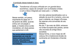 A ambição desse tratado é clara:
Nesse sentido, um passo
importante foi dado em 1º
de janeiro de 2002, quando
entrou em circulação o
euro, a moeda única (união
monetária), em doze países
que pertencem à UE.
Transformar a Europa unificada em um grande bloco
econômico, capaz de competir com os Estados Unidos
e com o bloco integrado por esse país — o Nafta.
Um dos setores beneficiados com a
adoção do euro foi o turismo, uma vez
que o visitante, ao chegar à Europa,
faz apenas uma conversão de seu
dinheiro.
No dia 1º de maio de 2004, entraram
na União Europeia dez países, sendo
oito oriundos do antigo bloco
socialista.
Dessa forma, o novo mapa da UE
colocou fim à tradicional divisão do
continente em Ocidental e Oriental.
Os novos países-membros
apresentam um nível de
desenvolvimento inferior aos
demais, infra estrutura
bastante defasada e atraso
tecnológico.
 