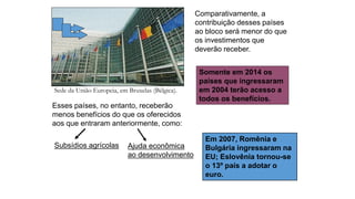Sede da União Europeia, em Bruxelas (Bélgica).
Comparativamente, a
contribuição desses países
ao bloco será menor do que
os investimentos que
deverão receber.
Esses países, no entanto, receberão
menos benefícios do que os oferecidos
aos que entraram anteriormente, como:
Subsídios agrícolas
Somente em 2014 os
países que ingressaram
em 2004 terão acesso a
todos os benefícios.
Ajuda econômica
ao desenvolvimento
Em 2007, Romênia e
Bulgária ingressaram na
EU; Eslovênia tornou-se
o 13º país a adotar o
euro.
 