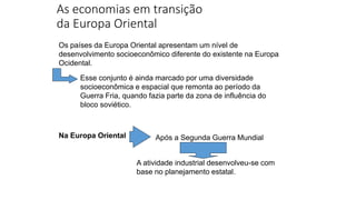 As economias em transição
da Europa Oriental
Os países da Europa Oriental apresentam um nível de
desenvolvimento socioeconômico diferente do existente na Europa
Ocidental.
Esse conjunto é ainda marcado por uma diversidade
socioeconômica e espacial que remonta ao período da
Guerra Fria, quando fazia parte da zona de influência do
bloco soviético.
Na Europa Oriental Após a Segunda Guerra Mundial
A atividade industrial desenvolveu-se com
base no planejamento estatal.
 