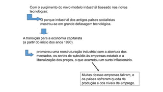 Com o surgimento do novo modelo industrial baseado nas novas
tecnologias:
Muitas dessas empresas faliram, e
os países sofreram queda de
produção e dos níveis de emprego.
O parque industrial dos antigos países socialistas
mostrou-se em grande defasagem tecnológica.
A transição para a economia capitalista
(a partir do início dos anos 1990).
promoveu uma reestruturação industrial com a abertura dos
mercados, os cortes de subsídio às empresas estatais e a
liberalização dos preços, o que acarretou um surto inflacionário.
 