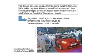 Indústria automotiva na
República Tcheca (2007).
Isifa
/
Getty
Images
Os demais países da Europa Oriental, como Bulgária, Romênia,
Bósnia-Herzegovina, Albânia e Macedônia, apresentam níveis
de industrialização e de diversificação econômica inferiores aos
da Polônia, da República Tcheca e da Hungria.
Segundo a classificação do IDH, esses países
também estão incluídos no grupo de
“desenvolvimento humano elevado”.
 