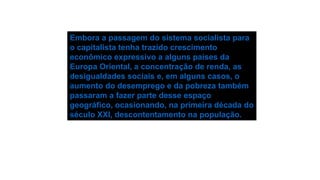 Embora a passagem do sistema socialista para
o capitalista tenha trazido crescimento
econômico expressivo a alguns países da
Europa Oriental, a concentração de renda, as
desigualdades sociais e, em alguns casos, o
aumento do desemprego e da pobreza também
passaram a fazer parte desse espaço
geográfico, ocasionando, na primeira década do
século XXI, descontentamento na população.
 