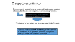 O espaço econômico
A criação em 1962 da PAC (Política Agrícola Comum)
foi uma forma de os governos europeus protegerem
seus agricultores da concorrência externa.
Uma importante característica da agropecuária do espaço europeu
são os subsídios concedidos pelos governos aos agricultores.
Empréstimos a juros baixos e
pagamento a longo prazo.
Principalmente nos países que fazem parte da União Europeia.
 