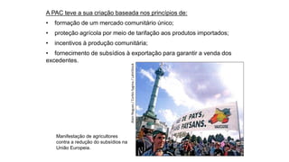 Manifestação de agricultores
contra a redução do subsídios na
União Europeia.
Alain
Nogues
/
Corbis
Sygma
/
LatinStock
A PAC teve a sua criação baseada nos princípios de:
• formação de um mercado comunitário único;
• proteção agrícola por meio de tarifação aos produtos importados;
• incentivos à produção comunitária;
• fornecimento de subsídios à exportação para garantir a venda dos
excedentes.
 