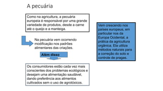 A pecuária
Os consumidores estão cada vez mais
conscientes dos problemas ecológicos e
desejam uma alimentação saudável,
dando preferência aos alimentos
cultivados sem o uso de agrotóxicos.
Como na agricultura, a pecuária
europeia é responsável por uma grande
variedade de produtos, desde a carne
até o queijo e a manteiga.
Vem crescendo nos
países europeus, em
particular nos da
Europa Ocidental, a
prática da agricultura
orgânica. Ela utiliza
métodos naturais para
a correção do solo e
controle de pragas.
Na pecuária vem ocorrendo
modificação nos padrões
alimentares das criações.
Além disso
 