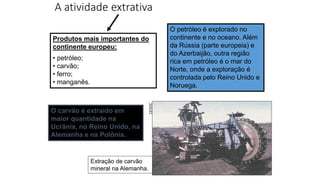 A atividade extrativa
O petróleo é explorado no
continente e no oceano. Além
da Rússia (parte europeia) e
do Azerbaijão, outra região
rica em petróleo é o mar do
Norte, onde a exploração é
controlada pelo Reino Unido e
Noruega.
Extração de carvão
mineral na Alemanha.
CEDOC
Produtos mais importantes do
continente europeu:
• petróleo;
• carvão;
• ferro;
• manganês.
O carvão é extraído em
maior quantidade na
Ucrânia, no Reino Unido, na
Alemanha e na Polônia.
 