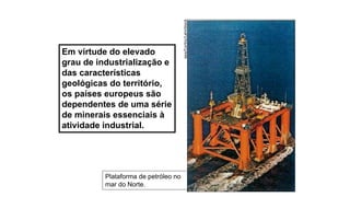 Plataforma de petróleo no
mar do Norte. epa/Corbis/LatinStock
Em virtude do elevado
grau de industrialização e
das características
geológicas do território,
os países europeus são
dependentes de uma série
de minerais essenciais à
atividade industrial.
 