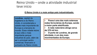 Reino Unido – onde a atividade industrial
teve início
Londres, capital da
Inglaterra e do Reino
Unido, é considerada a
cidade mais importante da
Europa e a terceira do
mundo. Essa cidade reúne
à sua volta o mais
importante parque
industrial do país, além de
ser o principal centro
comercial, financeiro e
portuário do Reino Unido.
O Reino Unido é o mais antigo país industrializado.
• Possui uma das mais extensas
redes ferroviárias da Europa, sendo
a maior parte eletrificada.
• A rede rodoviária atinge cerca
de 370 mil km.
• O porto de Londres, de grande
atividade, é um dos mais
movimentados da Europa.
 