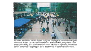 No centro de Londres há uma região, a City que congrega as principais instituições
financeiras do país – a City. Também chamada de Square Mile, comparável a Wall
Street (Nova York), esse centro financeiro reúne o Banco da Inglaterra, importantes
bancos comerciais e as principais casas de câmbio e de comércio internacional.
John
Harper
/Corbis
/
LatinStock
 