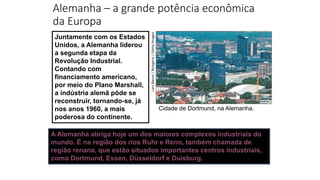 Alemanha – a grande potência econômica
da Europa
Juntamente com os Estados
Unidos, a Alemanha liderou
a segunda etapa da
Revolução Industrial.
Contando com
financiamento americano,
por meio do Plano Marshall,
a indústria alemã pôde se
reconstruir, tornando-se, já
nos anos 1960, a mais
poderosa do continente.
Lars
Baron
/
Bongarts
/
Getty
Images
Cidade de Dortmund, na Alemanha.
A Alemanha abriga hoje um dos maiores complexos industriais do
mundo. É na região dos rios Ruhr e Reno, também chamada de
região renana, que estão situados importantes centros industriais,
como Dortmund, Essen, Düsseldorf e Duisburg.
 