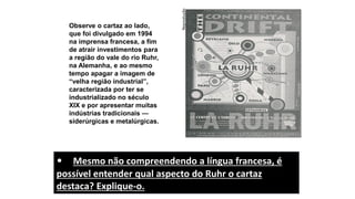 Observe o cartaz ao lado,
que foi divulgado em 1994
na imprensa francesa, a fim
de atrair investimentos para
a região do vale do rio Ruhr,
na Alemanha, e ao mesmo
tempo apagar a imagem de
“velha região industrial”,
caracterizada por ter se
industrializado no século
XIX e por apresentar muitas
indústrias tradicionais —
siderúrgicas e metalúrgicas.
Reprodução
• Mesmo não compreendendo a língua francesa, é
possível entender qual aspecto do Ruhr o cartaz
destaca? Explique-o.
 