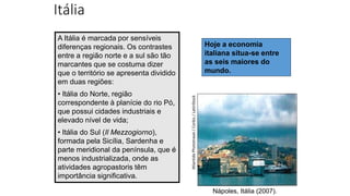 Itália
Nápoles, Itália (2007).
Atlantide
Phototravel
/
Corbis
/
LatinStock
Hoje a economia
italiana situa-se entre
as seis maiores do
mundo.
A Itália é marcada por sensíveis
diferenças regionais. Os contrastes
entre a região norte e a sul são tão
marcantes que se costuma dizer
que o território se apresenta dividido
em duas regiões:
• Itália do Norte, região
correspondente à planície do rio Pó,
que possui cidades industriais e
elevado nível de vida;
• Itália do Sul (Il Mezzogiorno),
formada pela Sicília, Sardenha e
parte meridional da península, que é
menos industrializada, onde as
atividades agropastoris têm
importância significativa.
 