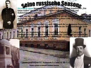 С. Дягилев и русское искусство / И. С. Зильберштейн, В. А. Самков.− М., 1982.− Т. 1−2;  Die russische Saisons  begannen aber eigentlich in Perm mit dem Kunsfestival „Das kleine Ballett“ im Jahre 1911. Hier wurden verschiedene Tanzstile und Ballettrichtungen vertreten. Leider war der Name von Djagilew auf lange Zeit aus der Geschichte unserer Kunst gestrichen, weil er die kreativste  Periode seines Lebens (1906-1929) im Ausland verbracht hatte. Diese Seite unserer Kunst kam erst nach 1985, nach der so genannten Perestrojka, zurück. Und der Name „Djagilew“ wurde zu einem der Markenzeichen der Stadt Perm. Und was wir, Studenten der Permer Staatlichen Pädagogischen Universität anbetrifft, so sehen wir diesen Namen täglich an der Gedenktafel an Gebäude des Gymnasiums  N11, dem ehemahligen Familienhaus von Djagilew, das sich unserer Uni gegenüber auf Sibirskaja Strasse befindet.  Seine russische Seasons Перевод с русского на немецкий Сюгияйнен Анастасии 