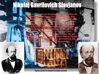 Nikolaj Gavrilovich Slavjanov N.G. Slawjanow  war ein Bergingenieur.  Er arbeitete die Methode der Elektroschweiss des Metalls mit  dem Metallelektrod aus. Am 18. Oktober 1880 zeigte er seine Methode. Slawjanow konstruierte der extra Apparat, der Elektrosäge hei  t. Dieser Apparat war einer der zeitgenössischen Elertroapparaten. Auf der elektrotechnischen Weltausstellung in Chikago war er mit der Goldmedaille für die Bogenschweiss ausgezeichnet. Er zeigte so genannten Glass, der sein Name bekam. Eines der Glases bewahrte man im Permer Landesmuseum. Diese Erfindung verwendete in den Betrieben in Ru  land und im Ausland.  www.gorodperm.ru (1.11.2005) Перевод с русского на немецкий Сюгияйнен Анастасии 