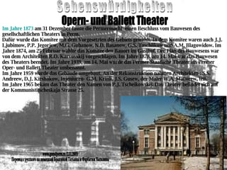 Sehenswürdigkeiten Opern- und Ballett Theater Im Jahre 1873  am 31 Dezember fasste die Permermacht  einen Beschluss vom Bauwesen des gesellschaftlichen Theaters in Perm. Dafür wurde das Komitee mit dem Vorgesetzten des Gebiets gewählt. In dem Komitee waren auch J.J. Ljubimow, P.P. Jegorjew, M.G. Gubanow, N.D. Basanow, G.S. Taschlikow und A.M. Blagowidow. Im Jahre 1874, am 25 Februar wählte das Komitee den Bauort im Gasthof. Der Plan des Bauwesens war von dem Architekten R.O. Karvovskij vorgeschlagen. Im Jahre 1878, am 14. Mai war das Bauwesen des Theaters beendet. Im Jahre 1939, am 14. Mai wurde das Permer Staatliche Theater ins Permer Oper- und Ballett Theater umbenannt. Im Jahre 1959 wurde das Gebäude umgebaut. An der Rekonstruktion nahmen Architekten : S.S. Andreew, D.J. Kirshakow, Injeniuren- G.M. Krinli, J.S. Gusew, der Maler W.A. Matweew, teil. Im Jahre 1965 bekam das Theater den Namen von P.J. Tscheikowskij. Das Theater befindet sich auf der Kommunistitscheskaja Strasse 25. www.gorodperm.ru (1.11.2005) Перевод с русского на немецкий Бразгиной Татьяны и Фарбатюк Василины 
