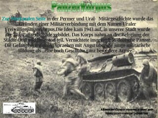 Panzerkorpus Перевод с русского на немецкий Ерофеевой Анны А. Каменских «Пермь от основания до наших дней» . Zur Merkmalen Seite  in der Permer und Ural-  Mitärgeschichte wurde das Gründen einer Militärverbindung mit dem Namen Uraler Freiwilligepanzerkorpus.Die Idee kam 1943 auf, in unserer Stadt wurde die 243. Panzerbrigade gebildet. Das Korps nahm an der Befreiung der Städte Orel  und  Belgorod teil. Vernichtete insgesamt 56 deutsche Panzer. Die Gefangengenommen sprachen mit Angst über die junge militärische Bildung als „eine hoch Geschulte ganz besondere Armee“ . 