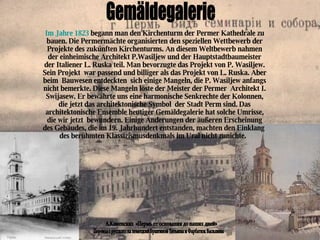 Gemäldegalerie А.Каменских  «Пермь от основания до наших дней»  Im Jahre 1823  begann man den Kirchenturm der Permer Kathedrale zu bauen. Die Permermächte organisierten den speziellen Wettbewerb der Projekte des zukűnften Kirchenturms. An diesem Weltbewerb nahmen der einheimische Architekt P.Wasiljew und der Hauptstadtbaumeister der Italiener L. Ruska teil. Man bevorzugte das Projekt von P. Wasiljew. Sein Projekt  war passend und billiger als das Projekt von L. Ruska. Aber beim  Bauwesen entdeckten  sich einige Mangeln, die P. Wasiljew anfangs nicht bemerkte. Diese Mangeln löste der Meister der Permer  Architekt I. Swijasew. Er bewahrte uns eine harmonische Senkrechte der Kolonnen, die jetzt das architektonische Symbol  der Stadt Perm sind. Das architektonische Ensemble heutiger Gemäldegalerie hat solche Umrisse, die wir jetzt  bewundern. Einige Änderungen der äußeren Erscheinung des Gebäudes, die im 19. Jahrhundert entstanden, machten den Einklang  des berühmten Klassizismusdenkmals im Ural nicht zunichte.   Перевод с русского на немецкий Бразгиной Татьяны и Фарбатюк Василины 