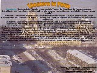 Theatern in Perm Perm  ist   eine   Theaterstadt . In Perm gibt es vier staatliche Theater: das Opernhaus, das Dramatheater, das Jugendtheater, das Pupentheater und dazu noch ein sehr gutes und von den Bourgern sehr beliebtes Theater “An der Broucke”. Das Permer Dramatheater  ist wegen seiner talentierten Schauspieler bekannt. Vor allem muessen  solche Namen erwahnt werden wie L.Mosolowa, W.Saitow,W.Ginsburg. Die Truppe des Theaters wurde mehrmals mit Weltdiplomen ausgezeichnet.  Das Permer Staatlichen Akademischen Operhaus wurde im Jahre 1870 gegroundet und tragt den Name von Tschaikowski. Auf dem Spielplan des Permer Opernhauses stehen die Werke russischer und auslandischer Komponisten. Die Werke von Tschaikowski sind hier besonders popular. Seine Opern “Piqedame”, “Die Jungfrau von Orleans ”,  ”Iolanta” und “Eugen Onegin” werden sehr gut von unseren Buhnekunstler gespielt. Folgende Namen der Kunstler sind dabei zu erwahnen: L.Soljanick, G.Hamedanjan, T.Polueknowa, A.Kotelnikowa, L.Mamedowa u.a.  Besonders bekannt ist auch die Permer Ballettschule. Die Balletttanzer und Balletttanzarinnen, die fast alle die Permer choreographische Fachschule absolwiert haben, tanzen ausgezeichnet. Die Permer Gemeldegalerie ist das Wahrzeichen unserer Stadt. Die Galerie ist heute im Gebeude der alten Kathedrale untergebracht. Das Gebaude liegt am hohen Ufer der Kama und beherrscht die ganze Umgebung. Hier befinden sich die Bilder beruhmter  russischer und auslandischer Maler. In der Galerie werden die Exponaten ausgstellt wie Porzellan, Ikonen, Schmucksachen, Plastiken und anderes.  Перевод с русского на немецкий Оглезнева Дмитрия Пермякова А.И. Немецкий язык. Экзаменационные темы http://www.permonline.ru/custom/opera/ 