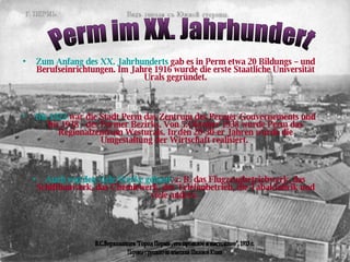 Zum Anfang des XX. Jahrhunderts  gab es in Perm etwa 20 Bildungs  –  und Berufseinrichtungen. Im Jahre 1916 wurde die erste Staatliche Universität Urals gegründet. Bis 1923  war die Stadt Perm das Zentrum des Permer Gouvernements und bis 1938 - des Permer Bezirks. Von 5.Oktober 1938 wurde Perm das Regionalzentrum Westurals. In den 20-30-er Jahren wurde die Umgestaltung der Wirtschaft realisiert.  Auch wurden viele Werke gebaut , z. B . das Flugzeugbetriebwerk, das Schiffbauwerk, das Chemiewerk, der Telefonbetrieb, die Tabakfabrik und viele andere.  Perm im XX. Jahrhundert Перевод с русского на немецкий Шиловой Юлии В.С.Верхоланцев "Город Пермь , его прошлое и настоящее", 1913 г. 