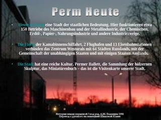 Perm Heute Heute ist Perm  eine Stadt der staatlichen Bedeutung. Hier funktionieren etwa 150 Betriebe des Maschinenbau und der Metallindustrie, der Chemischen, Erdöl-, Papier-, Nahrungsindustrie und andere Industriezweige. Die Flotte  der Kamabinnenschiffahrt, 2 Flughafen und 13 Eisenbahnstationen verbinden das Zentrum Westurals mit 64 Städten Russlands, mit der Gemeinschaft der unabhängigen Staaten und mit einigen Staaten Auslands.  Die Stadt  hat eine reiche Kultur. Permer Ballett, die Sammlung der hölzernen Skulptur, das Miniatürenbuch – das ist die Visitenkarte unserer Stadt. История земли пермской / под ред. А.М. Белавина 1996 Перевод с русского на немецкий Шиловой Юлии 