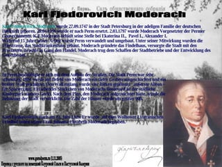 Karl Fjedorovich Moderach In Perm beschäftigte er sich mit dem Aufbau der Straßen. Die Stadt Perm war sehr schmutzig. 1804 wurde auf Befehl von Moderach ein tiefer Graben ausgeschachtet und ein breiter Wall geschüttet. Den Wall entlang wurde vier Birken gepflanzt:  äußerste Alleen – für Spaziergang. Ein lebendes Stückchen von Moderachs Boulevard ist der städliche Kinderpark namens Gorki. Nach dem Plan, den Moderach aufgezeichnet hatte, wurde die Bebauung der Stadt verwirklicht. Die Zahl der Häuser wurde um größer 900.  Karl Fjedorowitsch starb am 12. Juni 1829. Er wurde  auf dem Wolhower Lyteranischen Friedhof neben seiner Frau Johanna-Elisabeth Moderach begraben. www.gorodperm.ru (1.11.2005) Перевод с русского на немецкий Коуровой Ольги и Пастуховой Валерии Karl Fedorovitsch Moderach  wurde 27.09.1747 in der Stadt Petersburg in der adeligen Familie der deutschen Herkunft geboren. 29.04.1796 wurde er nach Perm ersetzt. 2.03.1797 wurde Moderach Vorgesetzter der Permer Gouvernements. K.F.Moderach behielt seine Stelle bei Ekaterina II.,  Pavel I., Alexander I.  Während 15 Jahre seiner Arbeit wurde Perm verwandelt und umgebaut. Unter seiner Mitwirkung wurden die Uferstrasse, das Stadtkrankenhaus gebaut. Moderach gründete das Findelhaus, versorgte die Stadt mit den Provianten, brachte in Gang den Handel. Moderach trug dem Schaffen der Stadtbetriebe und der Entwicklung des Gewerbe bei. 