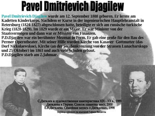 Pavel Dmitrievich Djagilew Pavel Dmitrievich Djagilew  wurde am 12.  September 1808 geboren.  Er lernte am Kadetten Kinderkorps. Nachdem er Kurse in der ingenieurischen Hauptlehranstalt in Retersburg (1824-1827) abgeschlossen hatte, beteiligte er sich am russische-turkische Krieg (1828-1829). Im 1829 wurde er ein Major. Er war Minister von der Staatsvermögen und dann war er Minister von Finanzen.  P.D.Djagilew war ein berühmter Mezenat in Perm. Er gab eine große für den Bau des Permer Operntheater. Mit seiner Hilfe wurden Kirche von Kasaner  Gottmutter (das Dorf Nickolaewskoe), Kirche (an der Straßenkreuzung von der Strassen Lunacharskogo und 25 Oktober) im 1863 und auch viele Schulen gebaut.  P.D.Djagilew starb am 2.Jahnuar. С.Дягилев и художественная хаактеристика XIX - XX в., 1989 Дягилевы в Перми. Список памятны мест, 2000 Е.В.Дягилева. Семейная запись о Дягилевых., 1998 Перевод с русского на немецкий Гофман Виолетты 